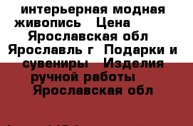 интерьерная модная живопись › Цена ­ 100 - Ярославская обл., Ярославль г. Подарки и сувениры » Изделия ручной работы   . Ярославская обл.